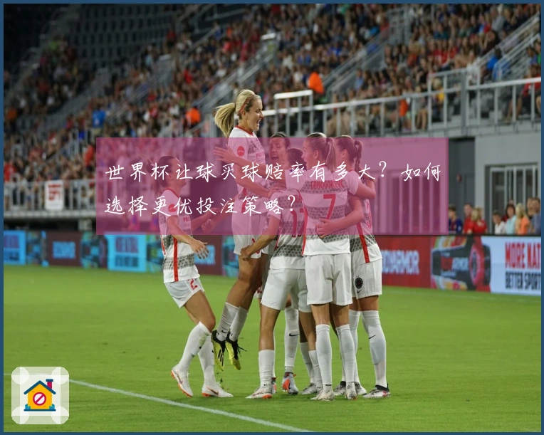 世界杯让球买球赔率有多大？如何选择更优投注策略？