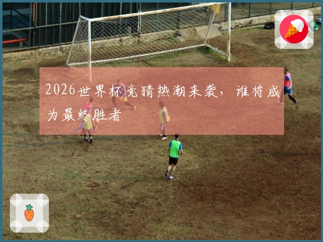 2026世界杯竞猜热潮来袭，谁将成为最终胜者