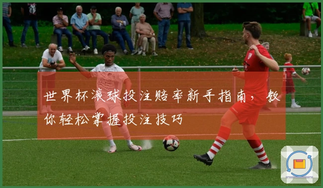 世界杯滚球投注赔率新手指南，教你轻松掌握投注技巧